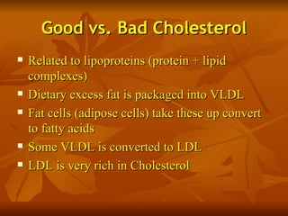 Good vs. Bad Cholesterol
   Related to lipoproteins (protein + lipid
    complexes)
   Dietary excess fat is packaged into VLDL
   Fat cells (adipose cells) take these up convert
    to fatty acids
   Some VLDL is converted to LDL
   LDL is very rich in Cholesterol
 