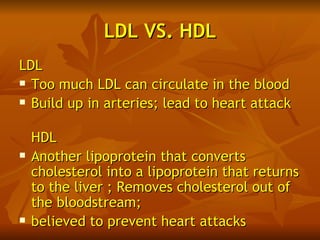 LDL VS. HDL
LDL
 Too much LDL can circulate in the blood

 Build up in arteries; lead to heart attack



    HDL
   Another lipoprotein that converts
    cholesterol into a lipoprotein that returns
    to the liver ; Removes cholesterol out of
    the bloodstream;
   believed to prevent heart attacks
 