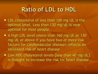 Ratio of LDL to HDL
   LDL cholesterol of less than 100 mg/dL is the
    optimal level. Less than 130 mg/dL is near
    optimal for most people.
   A high LDL level (more than 160 mg/dL or 130
    mg/dL or above if you have two or more risk
    factors for cardiovascular disease) reflects an
    increased risk of heart disease
   Low HDL cholesterol levels [less than 40 mg/dL]
    is thought to increase the risk for heart disease.
 