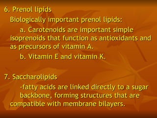 6. Prenol lipids
  Biologically important prenol lipids:
     a. Carotenoids are important simple
  isoprenoids that function as antioxidants and
  as precursors of vitamin A.
     b. Vitamin E and vitamin K.

7. Saccharolipids
     -fatty acids are linked directly to a sugar
     backbone, forming structures that are
  compatible with membrane bilayers.
 