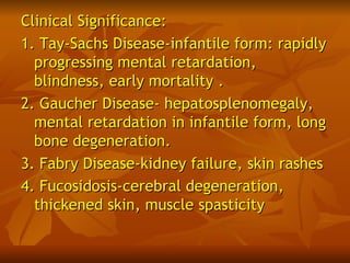 Clinical Significance:
1. Tay-Sachs Disease-infantile form: rapidly
  progressing mental retardation,
  blindness, early mortality .
2. Gaucher Disease- hepatosplenomegaly,
  mental retardation in infantile form, long
  bone degeneration.
3. Fabry Disease-kidney failure, skin rashes
4. Fucosidosis-cerebral degeneration,
  thickened skin, muscle spasticity
 