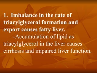 1. Imbalance in the rate of
triacylglycerol formation and
export causes fatty liver.
     -Accumulation of lipid as
triacylglycerol in the liver causes
cirrhosis and impaired liver function.
 