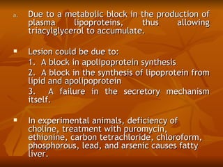 a.   Due to a metabolic block in the production of
     plasma      lipoproteins,    thus    allowing
     triacylglycerol to accumulate. 

    Lesion could be due to: 
     1. A block in apolipoprotein synthesis
     2. A block in the synthesis of lipoprotein from
     lipid and apolipoprotein
     3. A failure in the secretory mechanism
     itself.
 
    In experimental animals, deficiency of
     choline, treatment with puromycin,
     ethionine, carbon tetrachloride, chloroform,
     phosphorous, lead, and arsenic causes fatty
     liver.
 