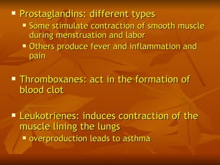    Prostaglandins: different types
       Some stimulate contraction of smooth muscle
        during menstruation and labor
       Others produce fever and inflammation and
        pain

   Thromboxanes: act in the formation of
    blood clot

   Leukotrienes: induces contraction of the
    muscle lining the lungs
       overproduction leads to asthma
 