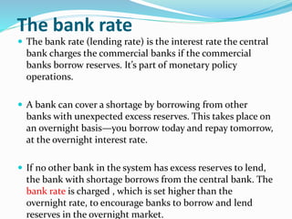 The bank rate
 The bank rate (lending rate) is the interest rate the central
bank charges the commercial banks if the commercial
banks borrow reserves. It’s part of monetary policy
operations.
 A bank can cover a shortage by borrowing from other
banks with unexpected excess reserves. This takes place on
an overnight basis—you borrow today and repay tomorrow,
at the overnight interest rate.
 If no other bank in the system has excess reserves to lend,
the bank with shortage borrows from the central bank. The
bank rate is charged , which is set higher than the
overnight rate, to encourage banks to borrow and lend
reserves in the overnight market.
 