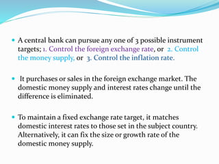  A central bank can pursue any one of 3 possible instrument
targets; 1. Control the foreign exchange rate, or 2. Control
the money supply, or 3. Control the inflation rate.
 It purchases or sales in the foreign exchange market. The
domestic money supply and interest rates change until the
difference is eliminated.
 To maintain a fixed exchange rate target, it matches
domestic interest rates to those set in the subject country.
Alternatively, it can fix the size or growth rate of the
domestic money supply.
 