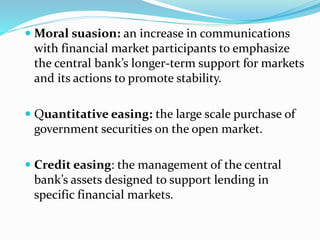  Moral suasion: an increase in communications
with financial market participants to emphasize
the central bank’s longer-term support for markets
and its actions to promote stability.
 Quantitative easing: the large scale purchase of
government securities on the open market.
 Credit easing: the management of the central
bank’s assets designed to support lending in
specific financial markets.
 