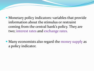  Monetary policy indicators: variables that provide
information about the stimulus or restraint
coming from the central bank’s policy. They are
two; interest rates and exchange rates.
 Many economists also regard the money supply as
a policy indicator.
 
