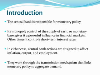 Introduction
 The central bank is responsible for monetary policy.
 Its monopoly control of the supply of cash, or monetary
base, gives it a powerful influence in financial markets.
Other times it controls short-term interest rates.
 In either case, central bank actions are designed to affect
inflation, output, and employment.
 They work through the transmission mechanism that links
monetary policy to aggregate demand.
 