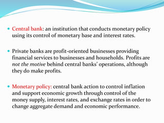  Central bank: an institution that conducts monetary policy
using its control of monetary base and interest rates.
 Private banks are profit-oriented businesses providing
financial services to businesses and households. Profits are
not the motive behind central banks’ operations, although
they do make profits.
 Monetary policy: central bank action to control inflation
and support economic growth through control of the
money supply, interest rates, and exchange rates in order to
change aggregate demand and economic performance.
 