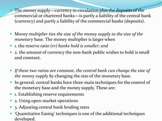  The money supply—currency in circulation plus the deposits of the
commercial or chartered banks—is partly a liability of the central bank
(currency) and partly a liability of the commercial banks (deposits).
 Money multiplier ties the size of the money supply to the size of the
monetary base. The money multiplier is larger when
 1. the reserve ratio (rr) banks hold is smaller; and
 2. the amount of currency the non-bank public wishes to hold is small
and constant.
 If these two ratios are constant, the central bank can change the size of
the money supply by changing the size of the monetary base.
 In general, central banks have three main techniques for the control of
the monetary base and the money supply. These are:
 1. Establishing reserve requirements
 2. Using open-market operations
 3. Adjusting central bank lending rates
 ‘Quantitative Easing’ techniques is one of the additional techniques
developed.
 