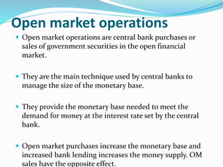 Open market operations
 Open market operations are central bank purchases or
sales of government securities in the open financial
market.
 They are the main technique used by central banks to
manage the size of the monetary base.
 They provide the monetary base needed to meet the
demand for money at the interest rate set by the central
bank.
 Open market purchases increase the monetary base and
increased bank lending increases the money supply. OM
sales have the opposite effect.
 