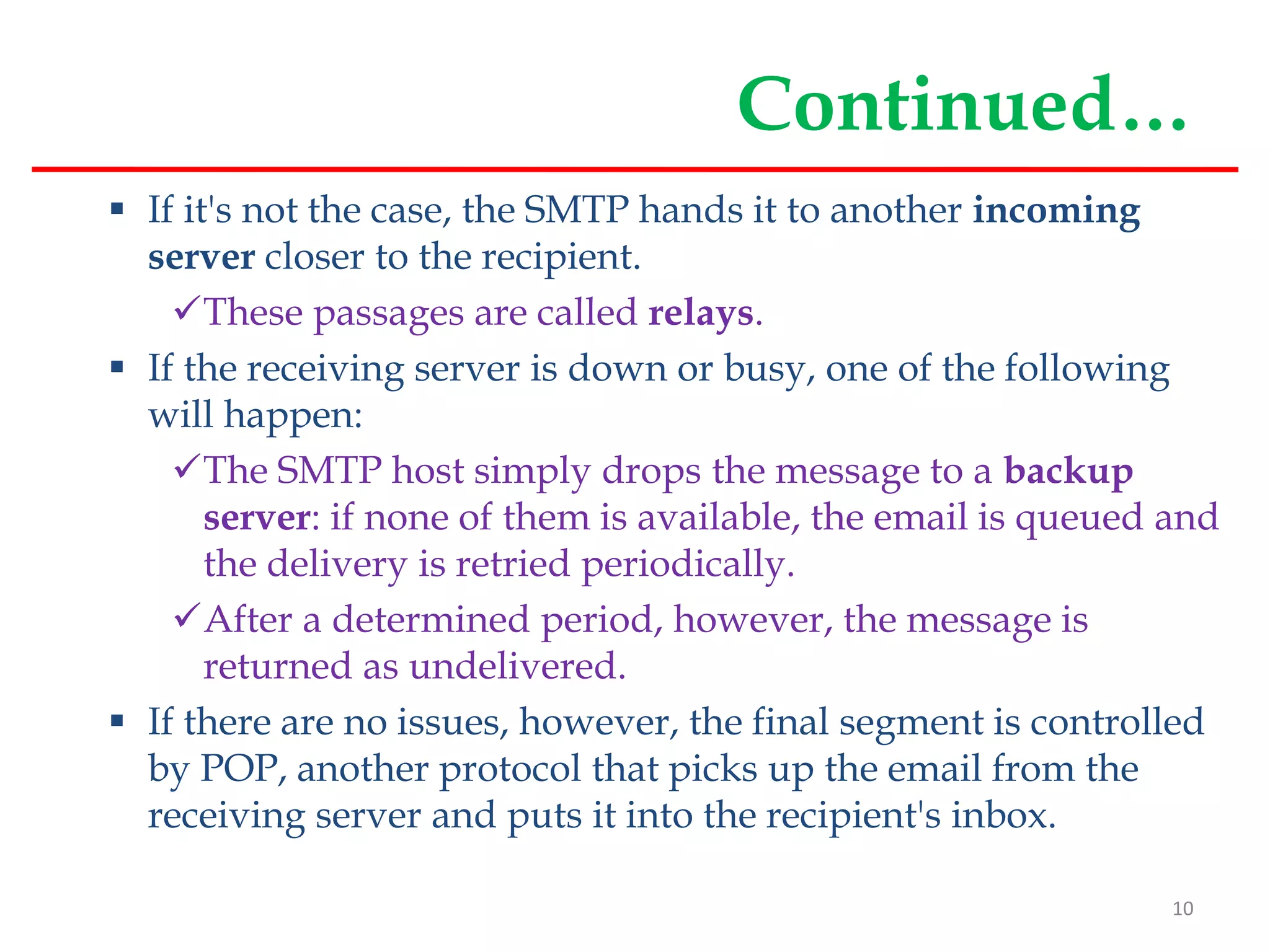 Continued…
 If it's not the case, the SMTP hands it to another incoming
server closer to the recipient.
These passages are called relays.
 If the receiving server is down or busy, one of the following
will happen:
The SMTP host simply drops the message to a backup
server: if none of them is available, the email is queued and
the delivery is retried periodically.
After a determined period, however, the message is
returned as undelivered.
 If there are no issues, however, the final segment is controlled
by POP, another protocol that picks up the email from the
receiving server and puts it into the recipient's inbox.
10
 