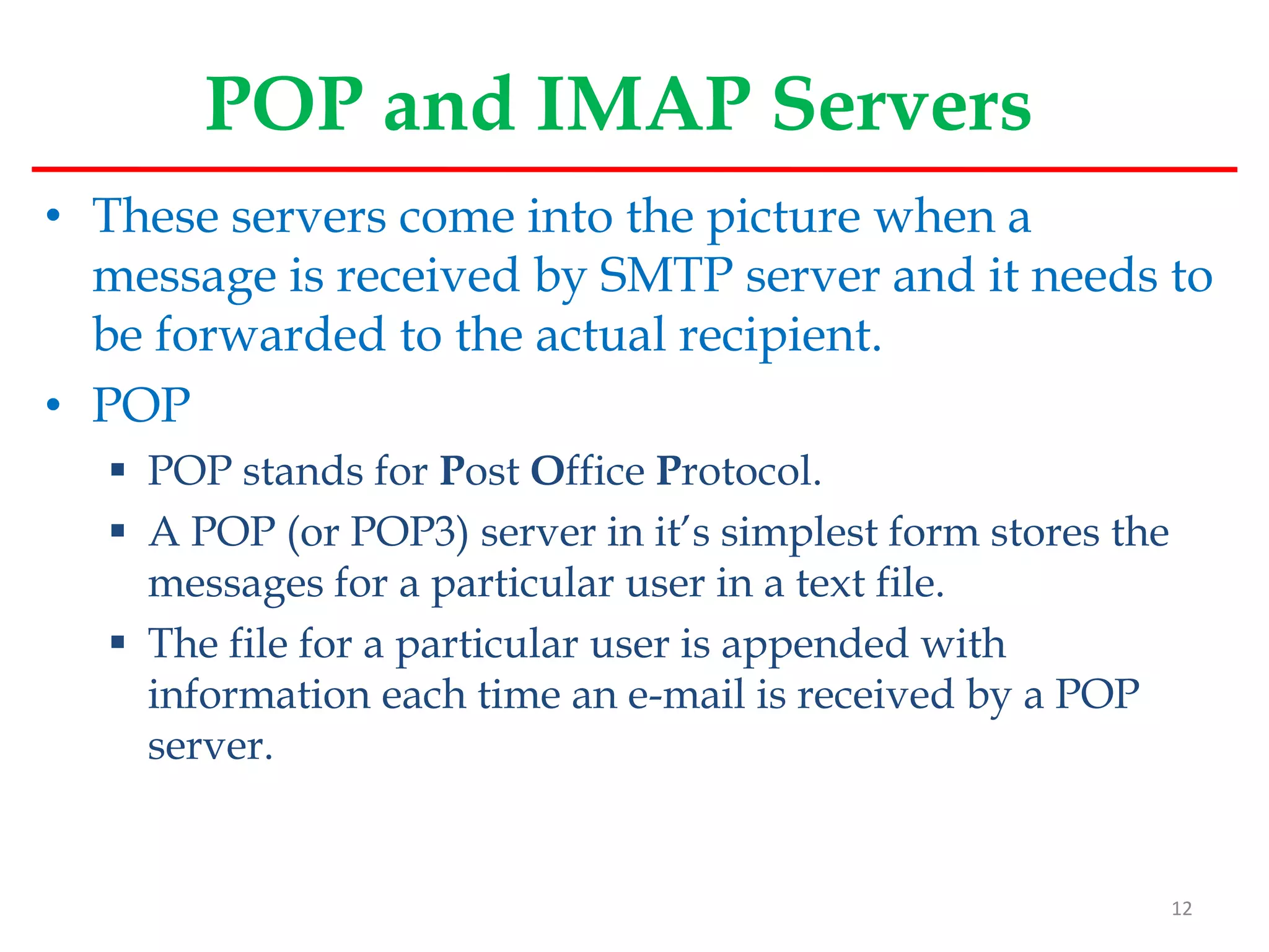 POP and IMAP Servers
• These servers come into the picture when a
message is received by SMTP server and it needs to
be forwarded to the actual recipient.
• POP
 POP stands for Post Office Protocol.
 A POP (or POP3) server in it’s simplest form stores the
messages for a particular user in a text file.
 The file for a particular user is appended with
information each time an e-mail is received by a POP
server.
12
 