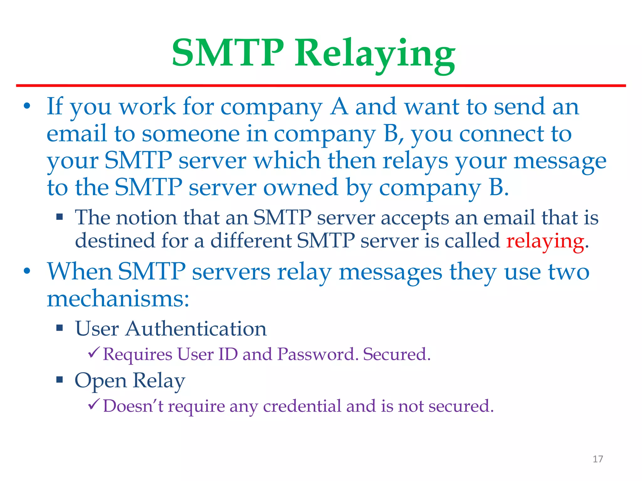 SMTP Relaying
• If you work for company A and want to send an
email to someone in company B, you connect to
your SMTP server which then relays your message
to the SMTP server owned by company B.
 The notion that an SMTP server accepts an email that is
destined for a different SMTP server is called relaying.
• When SMTP servers relay messages they use two
mechanisms:
 User Authentication
Requires User ID and Password. Secured.
 Open Relay
Doesn’t require any credential and is not secured.
17
 