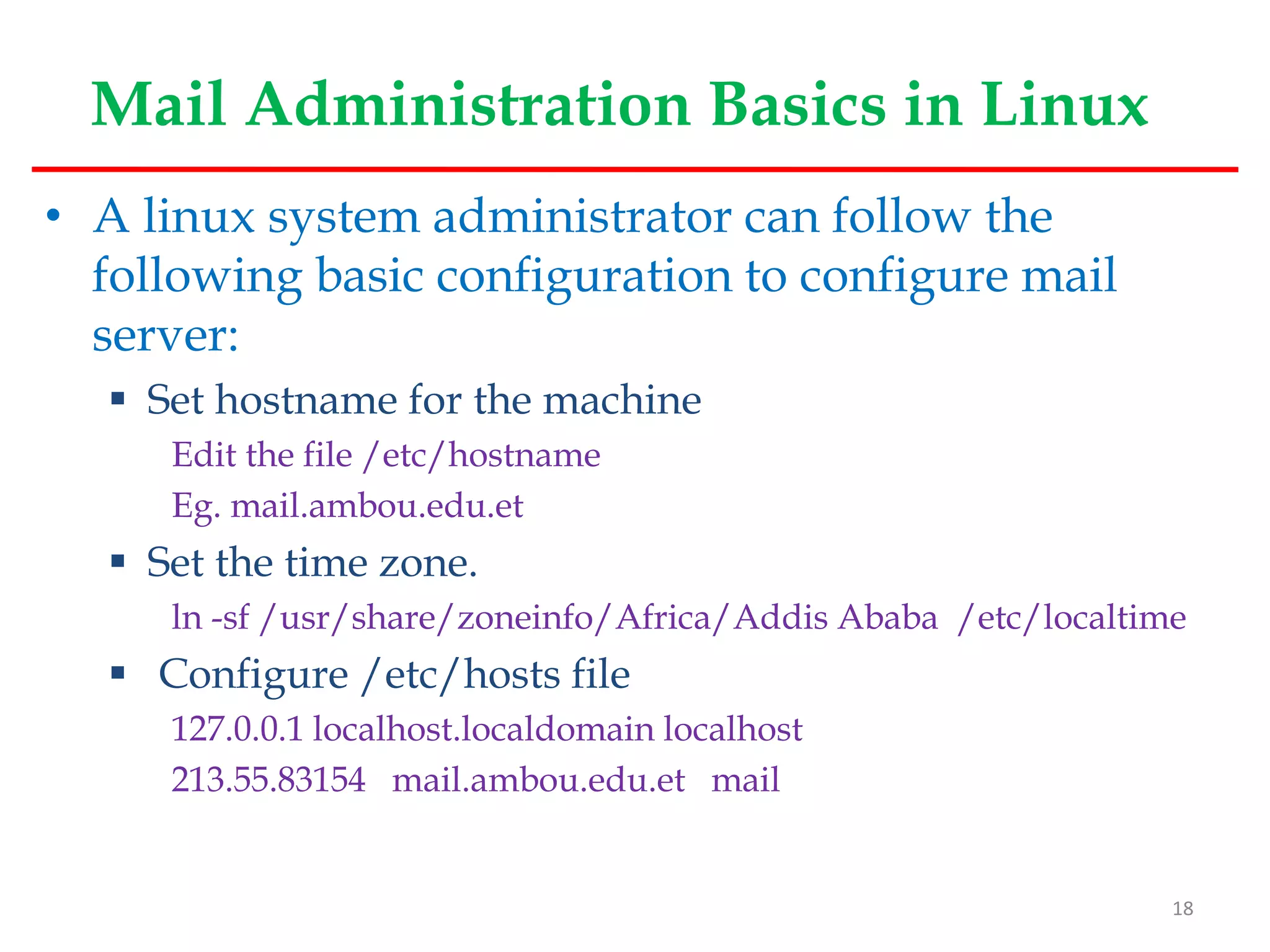 Mail Administration Basics in Linux
• A linux system administrator can follow the
following basic configuration to configure mail
server:
 Set hostname for the machine
Edit the file /etc/hostname
Eg. mail.ambou.edu.et
 Set the time zone.
ln -sf /usr/share/zoneinfo/Africa/Addis Ababa /etc/localtime
 Configure /etc/hosts file
127.0.0.1 localhost.localdomain localhost
213.55.83154 mail.ambou.edu.et mail
18
 