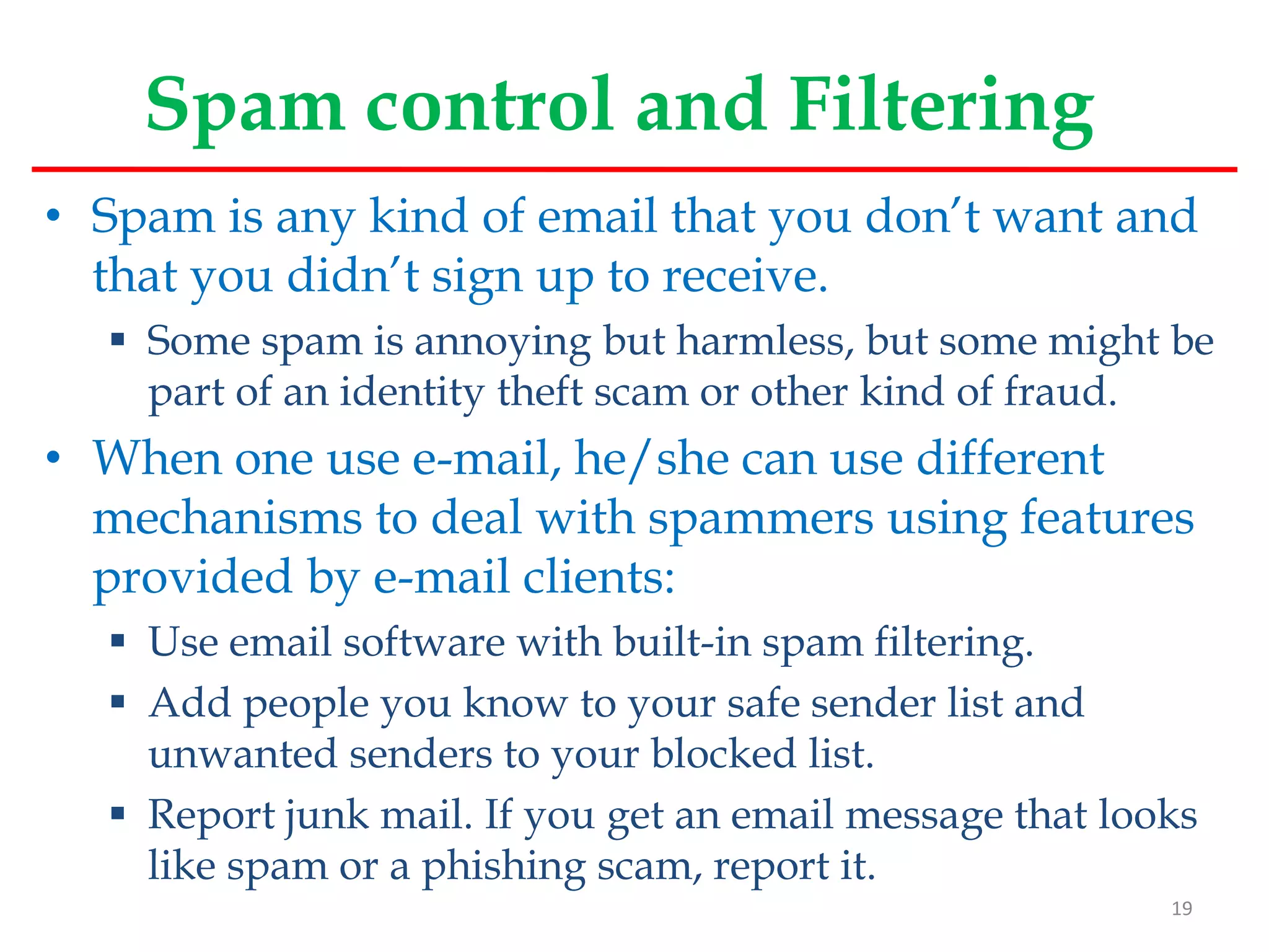 Spam control and Filtering
• Spam is any kind of email that you don’t want and
that you didn’t sign up to receive.
 Some spam is annoying but harmless, but some might be
part of an identity theft scam or other kind of fraud.
• When one use e-mail, he/she can use different
mechanisms to deal with spammers using features
provided by e-mail clients:
 Use email software with built-in spam filtering.
 Add people you know to your safe sender list and
unwanted senders to your blocked list.
 Report junk mail. If you get an email message that looks
like spam or a phishing scam, report it.
19
 