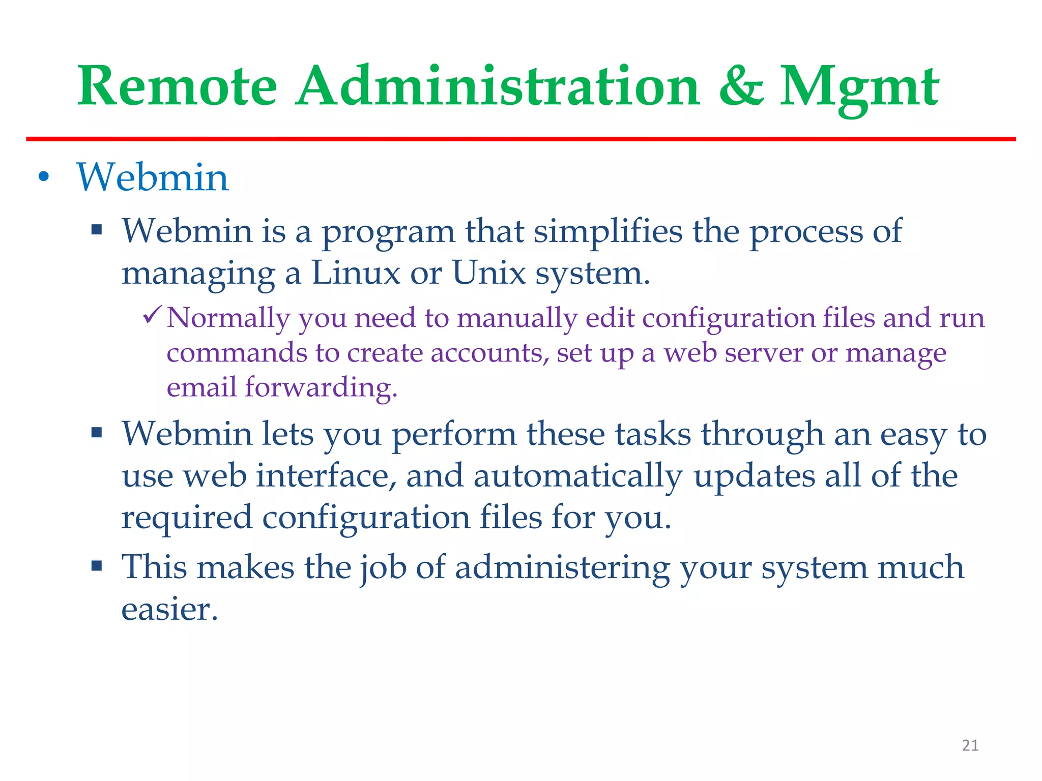 Remote Administration & Mgmt
• Webmin
 Webmin is a program that simplifies the process of
managing a Linux or Unix system.
Normally you need to manually edit configuration files and run
commands to create accounts, set up a web server or manage
email forwarding.
 Webmin lets you perform these tasks through an easy to
use web interface, and automatically updates all of the
required configuration files for you.
 This makes the job of administering your system much
easier.
21
 