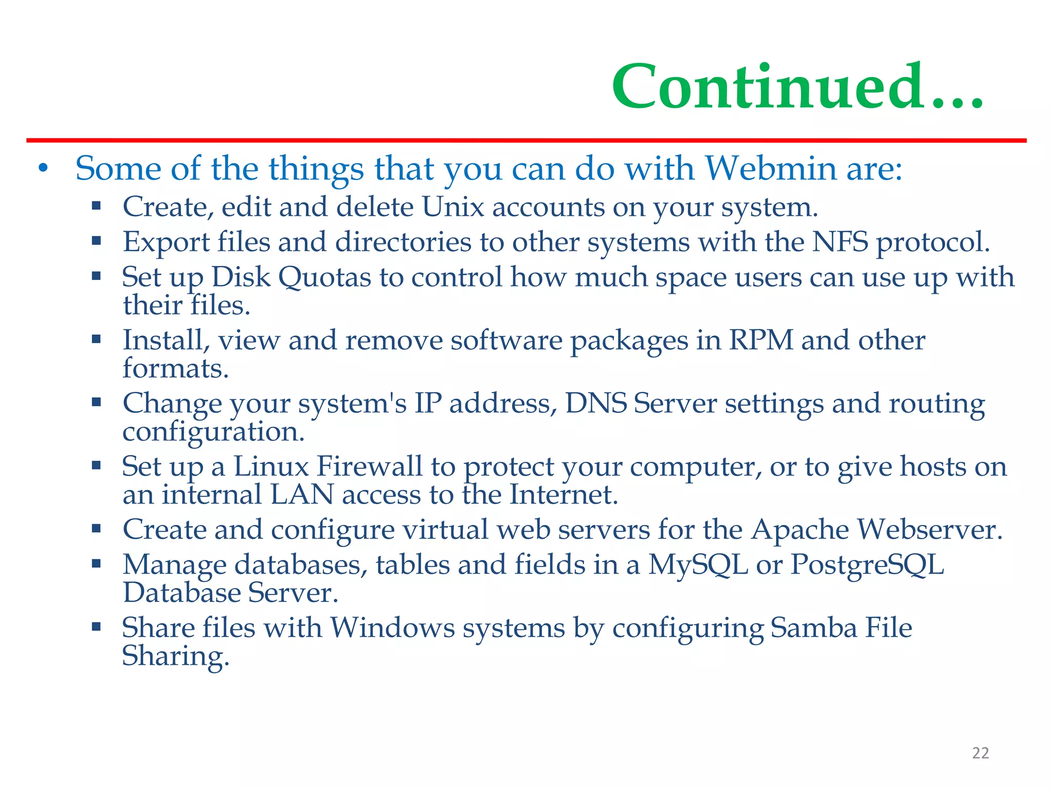 Continued…
• Some of the things that you can do with Webmin are:
 Create, edit and delete Unix accounts on your system.
 Export files and directories to other systems with the NFS protocol.
 Set up Disk Quotas to control how much space users can use up with
their files.
 Install, view and remove software packages in RPM and other
formats.
 Change your system's IP address, DNS Server settings and routing
configuration.
 Set up a Linux Firewall to protect your computer, or to give hosts on
an internal LAN access to the Internet.
 Create and configure virtual web servers for the Apache Webserver.
 Manage databases, tables and fields in a MySQL or PostgreSQL
Database Server.
 Share files with Windows systems by configuring Samba File
Sharing.
22
 