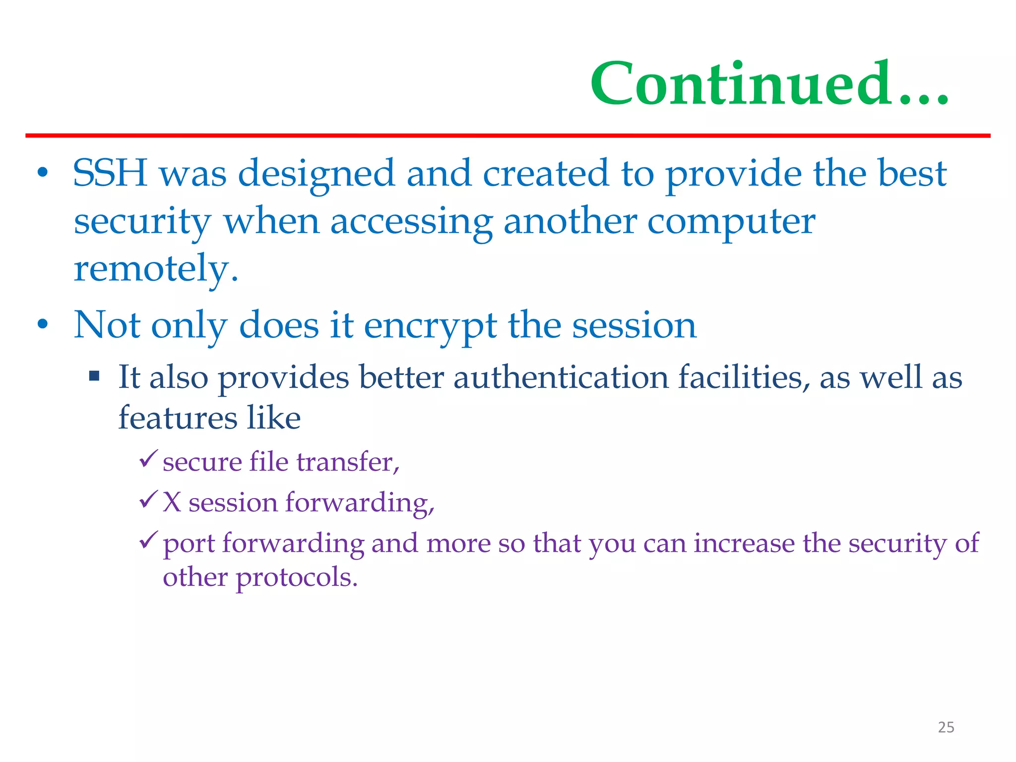 Continued…
• SSH was designed and created to provide the best
security when accessing another computer
remotely.
• Not only does it encrypt the session
 It also provides better authentication facilities, as well as
features like
secure file transfer,
X session forwarding,
port forwarding and more so that you can increase the security of
other protocols.
25
 