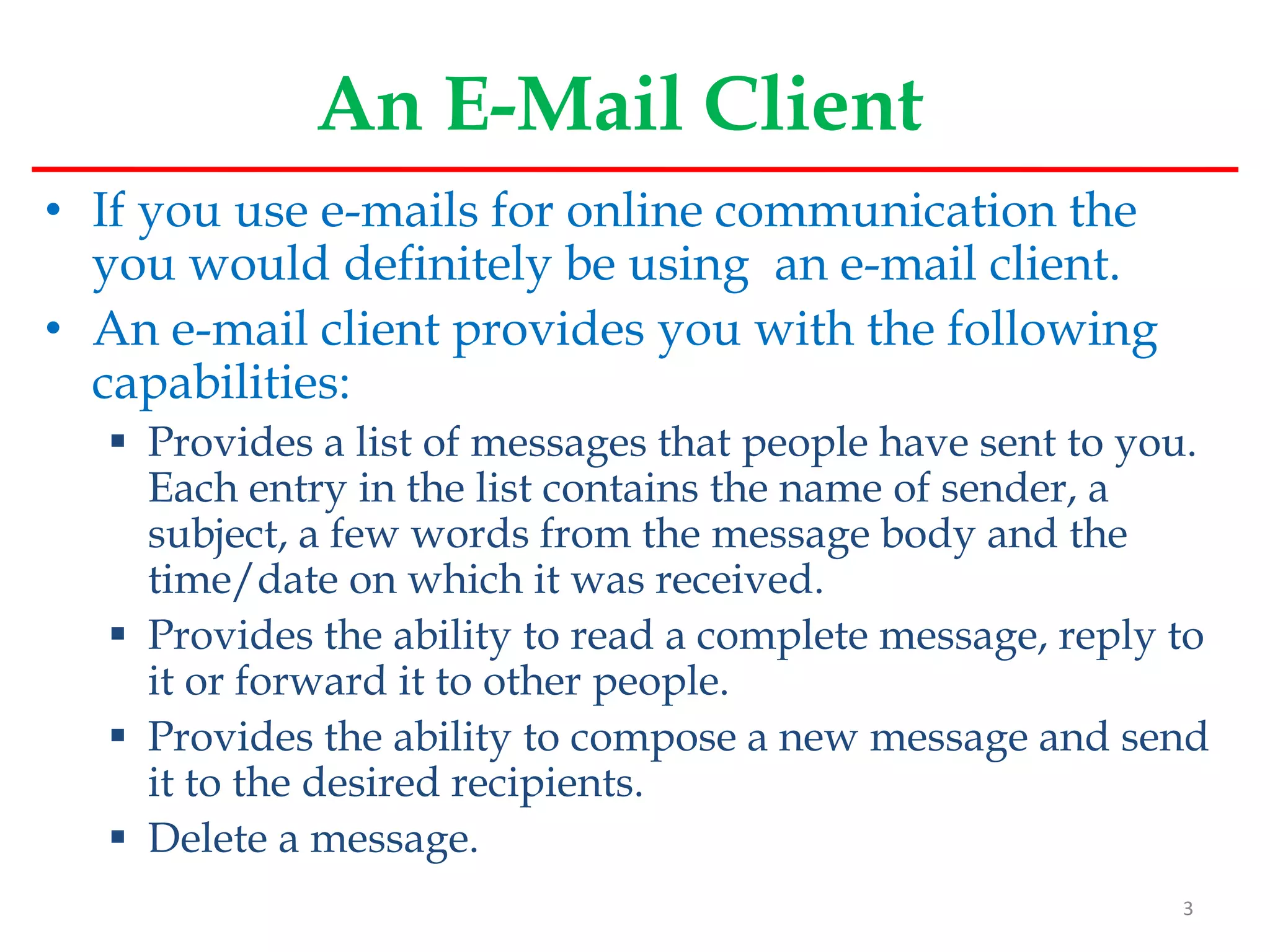 An E-Mail Client
• If you use e-mails for online communication the
you would definitely be using an e-mail client.
• An e-mail client provides you with the following
capabilities:
 Provides a list of messages that people have sent to you.
Each entry in the list contains the name of sender, a
subject, a few words from the message body and the
time/date on which it was received.
 Provides the ability to read a complete message, reply to
it or forward it to other people.
 Provides the ability to compose a new message and send
it to the desired recipients.
 Delete a message.
3
 
