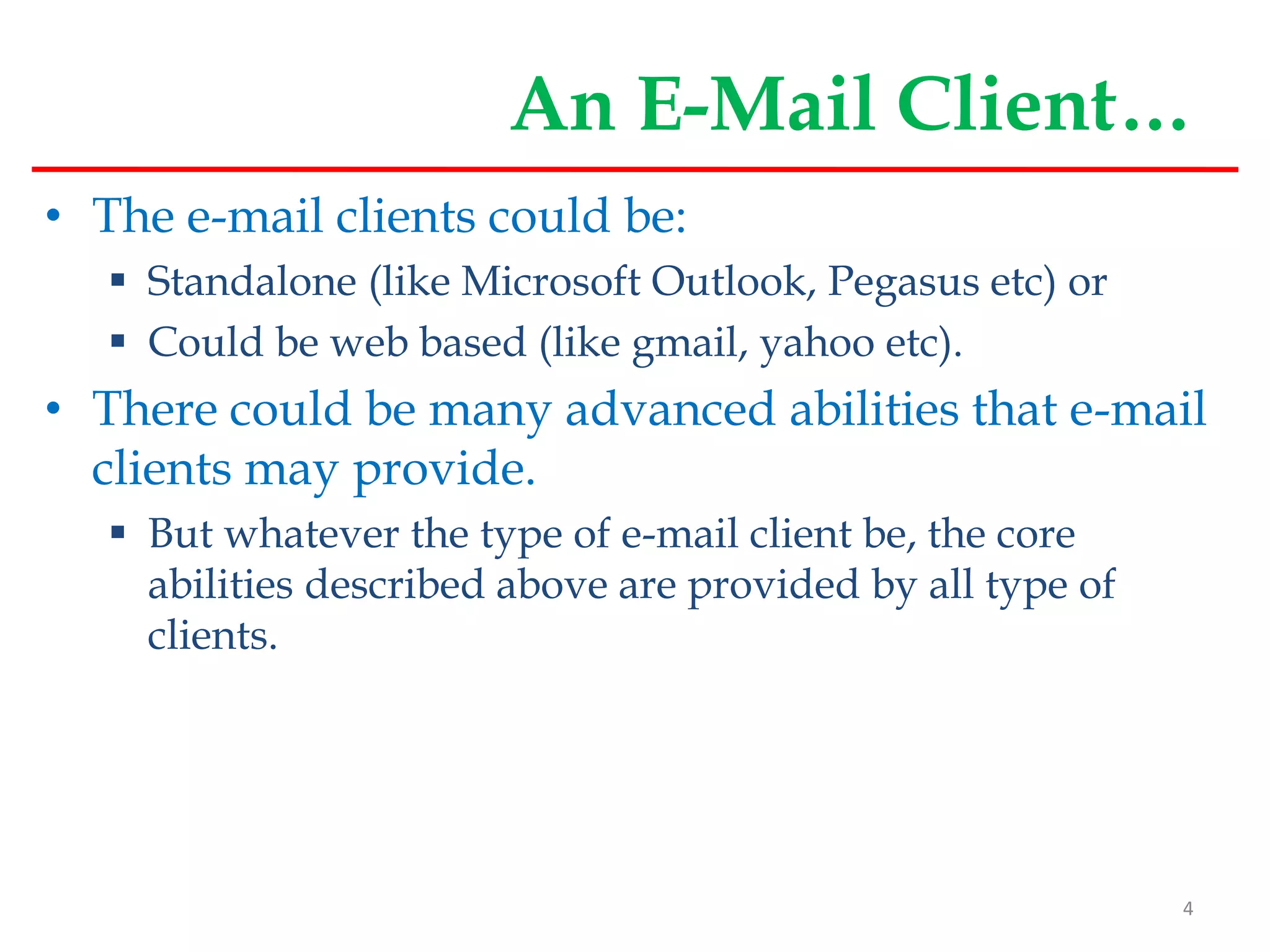 An E-Mail Client…
• The e-mail clients could be:
 Standalone (like Microsoft Outlook, Pegasus etc) or
 Could be web based (like gmail, yahoo etc).
• There could be many advanced abilities that e-mail
clients may provide.
 But whatever the type of e-mail client be, the core
abilities described above are provided by all type of
clients.
4
 