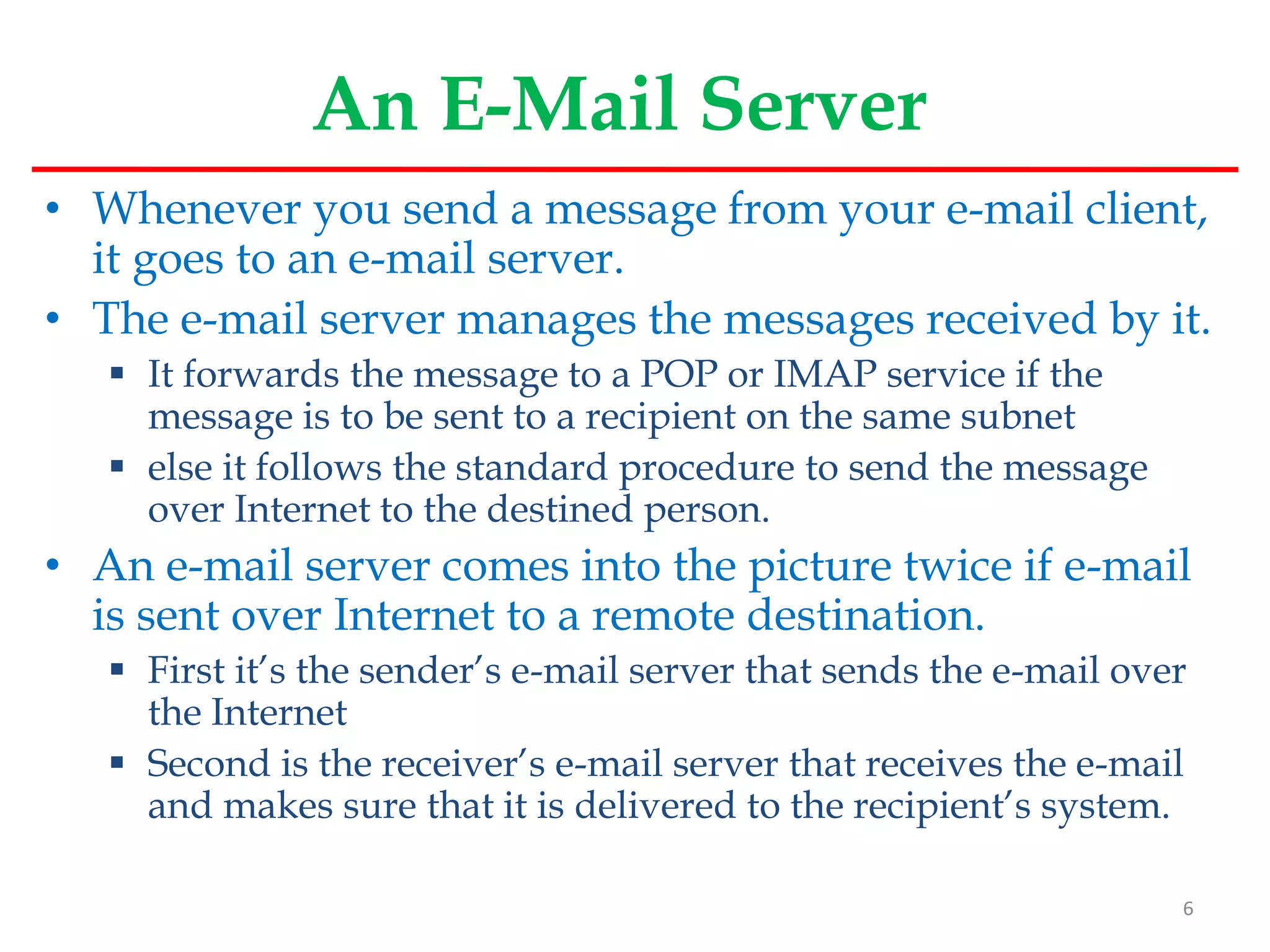 An E-Mail Server
• Whenever you send a message from your e-mail client,
it goes to an e-mail server.
• The e-mail server manages the messages received by it.
 It forwards the message to a POP or IMAP service if the
message is to be sent to a recipient on the same subnet
 else it follows the standard procedure to send the message
over Internet to the destined person.
• An e-mail server comes into the picture twice if e-mail
is sent over Internet to a remote destination.
 First it’s the sender’s e-mail server that sends the e-mail over
the Internet
 Second is the receiver’s e-mail server that receives the e-mail
and makes sure that it is delivered to the recipient’s system.
6
 