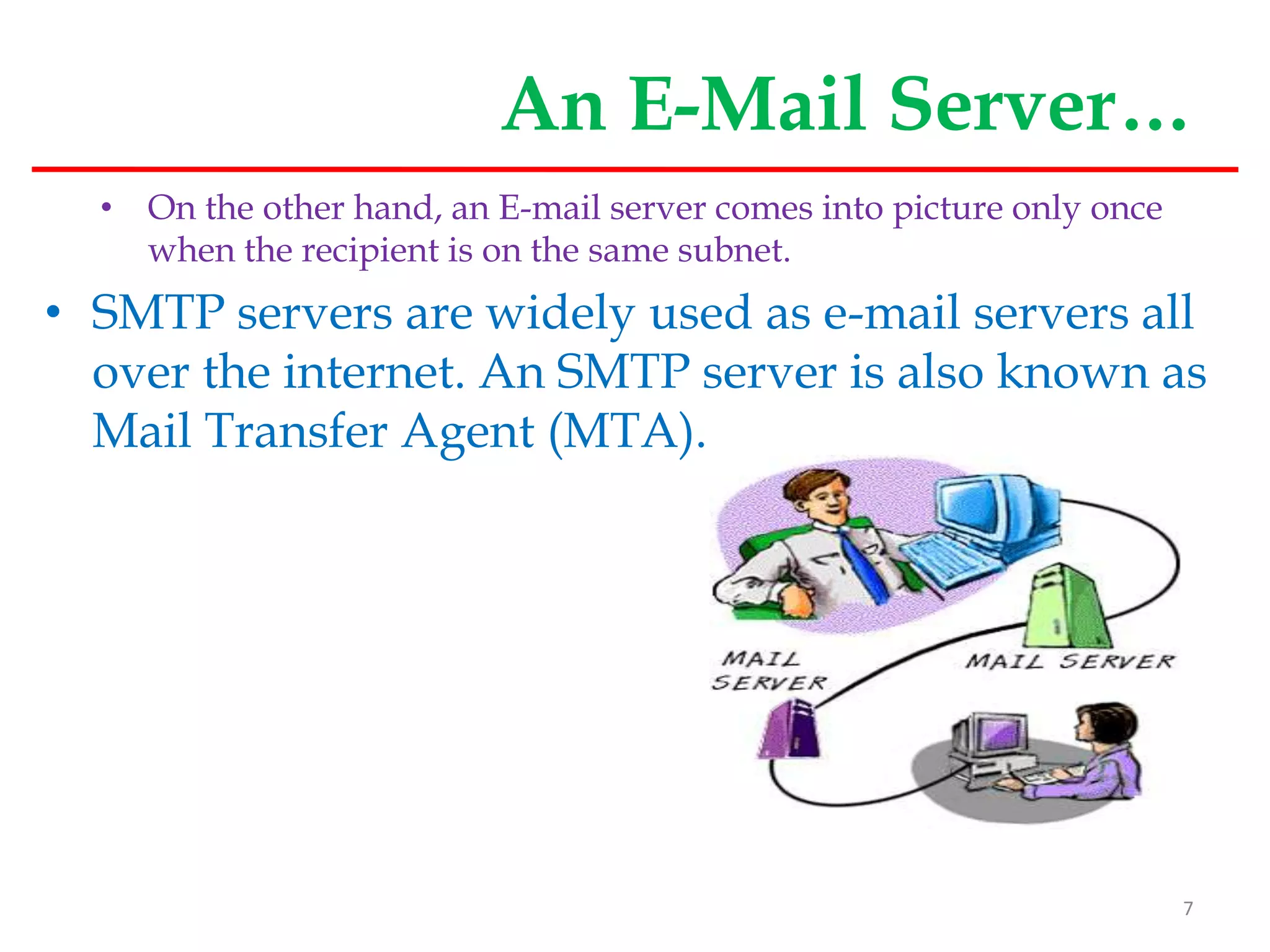 An E-Mail Server…
• On the other hand, an E-mail server comes into picture only once
when the recipient is on the same subnet.
• SMTP servers are widely used as e-mail servers all
over the internet. An SMTP server is also known as
Mail Transfer Agent (MTA).
7
 
