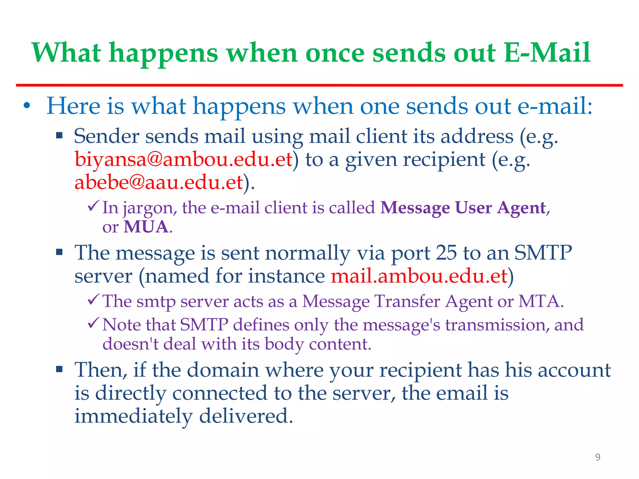 What happens when once sends out E-Mail
• Here is what happens when one sends out e-mail:
 Sender sends mail using mail client its address (e.g.
biyansa@ambou.edu.et) to a given recipient (e.g.
abebe@aau.edu.et).
In jargon, the e-mail client is called Message User Agent,
or MUA.
 The message is sent normally via port 25 to an SMTP
server (named for instance mail.ambou.edu.et)
The smtp server acts as a Message Transfer Agent or MTA.
Note that SMTP defines only the message's transmission, and
doesn't deal with its body content.
 Then, if the domain where your recipient has his account
is directly connected to the server, the email is
immediately delivered.
9
 