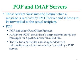 POP and IMAP Servers
• These servers come into the picture when a
message is received by SMTP server and it needs to
be forwarded to the actual recipient.
• POP
 POP stands for Post Office Protocol.
 A POP (or POP3) server in it’s simplest form stores the
messages for a particular user in a text file.
 The file for a particular user is appended with
information each time an e-mail is received by a POP
server.
12
 