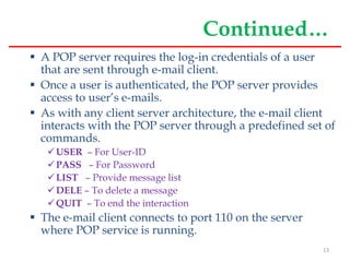 Continued…
 A POP server requires the log-in credentials of a user
that are sent through e-mail client.
 Once a user is authenticated, the POP server provides
access to user’s e-mails.
 As with any client server architecture, the e-mail client
interacts with the POP server through a predefined set of
commands.
USER – For User-ID
PASS – For Password
LIST – Provide message list
DELE – To delete a message
QUIT – To end the interaction
 The e-mail client connects to port 110 on the server
where POP service is running.
13
 