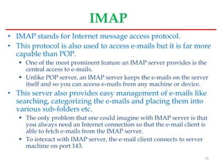 IMAP
• IMAP stands for Internet message access protocol.
• This protocol is also used to access e-mails but it is far more
capable than POP.
 One of the most prominent feature an IMAP server provides is the
central access to e-mails.
 Unlike POP server, an IMAP server keeps the e-mails on the server
itself and so you can access e-mails from any machine or device.
• This server also provides easy management of e-mails like
searching, categorizing the e-mails and placing them into
various sub-folders etc.
 The only problem that one could imagine with IMAP server is that
you always need an Internet connection so that the e-mail client is
able to fetch e-mails from the IMAP server.
 To interact with IMAP server, the e-mail client connects to server
machine on port 143.
15
 