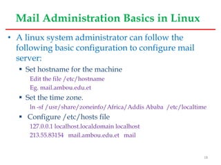Mail Administration Basics in Linux
• A linux system administrator can follow the
following basic configuration to configure mail
server:
 Set hostname for the machine
Edit the file /etc/hostname
Eg. mail.ambou.edu.et
 Set the time zone.
ln -sf /usr/share/zoneinfo/Africa/Addis Ababa /etc/localtime
 Configure /etc/hosts file
127.0.0.1 localhost.localdomain localhost
213.55.83154 mail.ambou.edu.et mail
18
 
