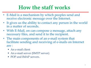 How the staff works
• E-Mail is a mechanism by which peoples send and
receive electronic message over the Internet.
• It gives us the ability to contact any person in the world
in a matter of seconds.
• With E-Mail, on can compose a message, attach any
necessary files, and send it to the recipient.
• The main components of an e-mail system that
facilitate sending and receiving of e-mails on Internet
are :
 An e-mail client
 An e-mail server (SMTP server)
 POP and IMAP servers.
2
 