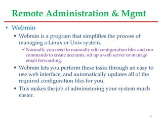 Remote Administration & Mgmt
• Webmin
 Webmin is a program that simplifies the process of
managing a Linux or Unix system.
Normally you need to manually edit configuration files and run
commands to create accounts, set up a web server or manage
email forwarding.
 Webmin lets you perform these tasks through an easy to
use web interface, and automatically updates all of the
required configuration files for you.
 This makes the job of administering your system much
easier.
21
 