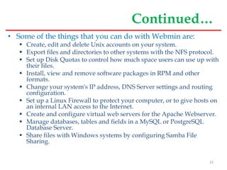 Continued…
• Some of the things that you can do with Webmin are:
 Create, edit and delete Unix accounts on your system.
 Export files and directories to other systems with the NFS protocol.
 Set up Disk Quotas to control how much space users can use up with
their files.
 Install, view and remove software packages in RPM and other
formats.
 Change your system's IP address, DNS Server settings and routing
configuration.
 Set up a Linux Firewall to protect your computer, or to give hosts on
an internal LAN access to the Internet.
 Create and configure virtual web servers for the Apache Webserver.
 Manage databases, tables and fields in a MySQL or PostgreSQL
Database Server.
 Share files with Windows systems by configuring Samba File
Sharing.
22
 