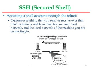 SSH (Secured Shell)
• Accessing a shell account through the telnet:
 Exposes everything that you send or receive over that
telnet session is visible in plain text on your local
network, and the local network of the machine you are
connecting to.
24
 