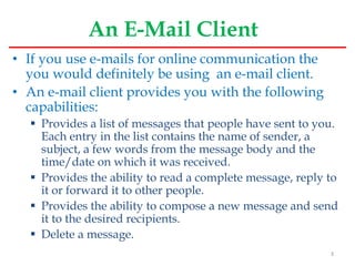 An E-Mail Client
• If you use e-mails for online communication the
you would definitely be using an e-mail client.
• An e-mail client provides you with the following
capabilities:
 Provides a list of messages that people have sent to you.
Each entry in the list contains the name of sender, a
subject, a few words from the message body and the
time/date on which it was received.
 Provides the ability to read a complete message, reply to
it or forward it to other people.
 Provides the ability to compose a new message and send
it to the desired recipients.
 Delete a message.
3
 