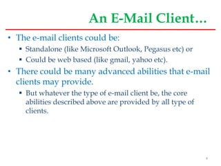 An E-Mail Client…
• The e-mail clients could be:
 Standalone (like Microsoft Outlook, Pegasus etc) or
 Could be web based (like gmail, yahoo etc).
• There could be many advanced abilities that e-mail
clients may provide.
 But whatever the type of e-mail client be, the core
abilities described above are provided by all type of
clients.
4
 