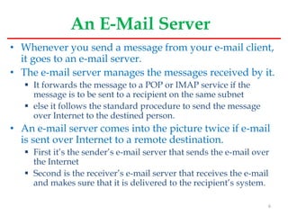 An E-Mail Server
• Whenever you send a message from your e-mail client,
it goes to an e-mail server.
• The e-mail server manages the messages received by it.
 It forwards the message to a POP or IMAP service if the
message is to be sent to a recipient on the same subnet
 else it follows the standard procedure to send the message
over Internet to the destined person.
• An e-mail server comes into the picture twice if e-mail
is sent over Internet to a remote destination.
 First it’s the sender’s e-mail server that sends the e-mail over
the Internet
 Second is the receiver’s e-mail server that receives the e-mail
and makes sure that it is delivered to the recipient’s system.
6
 