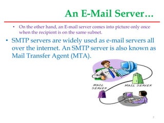 An E-Mail Server…
• On the other hand, an E-mail server comes into picture only once
when the recipient is on the same subnet.
• SMTP servers are widely used as e-mail servers all
over the internet. An SMTP server is also known as
Mail Transfer Agent (MTA).
7
 