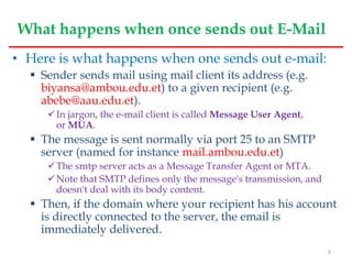 What happens when once sends out E-Mail
• Here is what happens when one sends out e-mail:
 Sender sends mail using mail client its address (e.g.
biyansa@ambou.edu.et) to a given recipient (e.g.
abebe@aau.edu.et).
In jargon, the e-mail client is called Message User Agent,
or MUA.
 The message is sent normally via port 25 to an SMTP
server (named for instance mail.ambou.edu.et)
The smtp server acts as a Message Transfer Agent or MTA.
Note that SMTP defines only the message's transmission, and
doesn't deal with its body content.
 Then, if the domain where your recipient has his account
is directly connected to the server, the email is
immediately delivered.
9
 