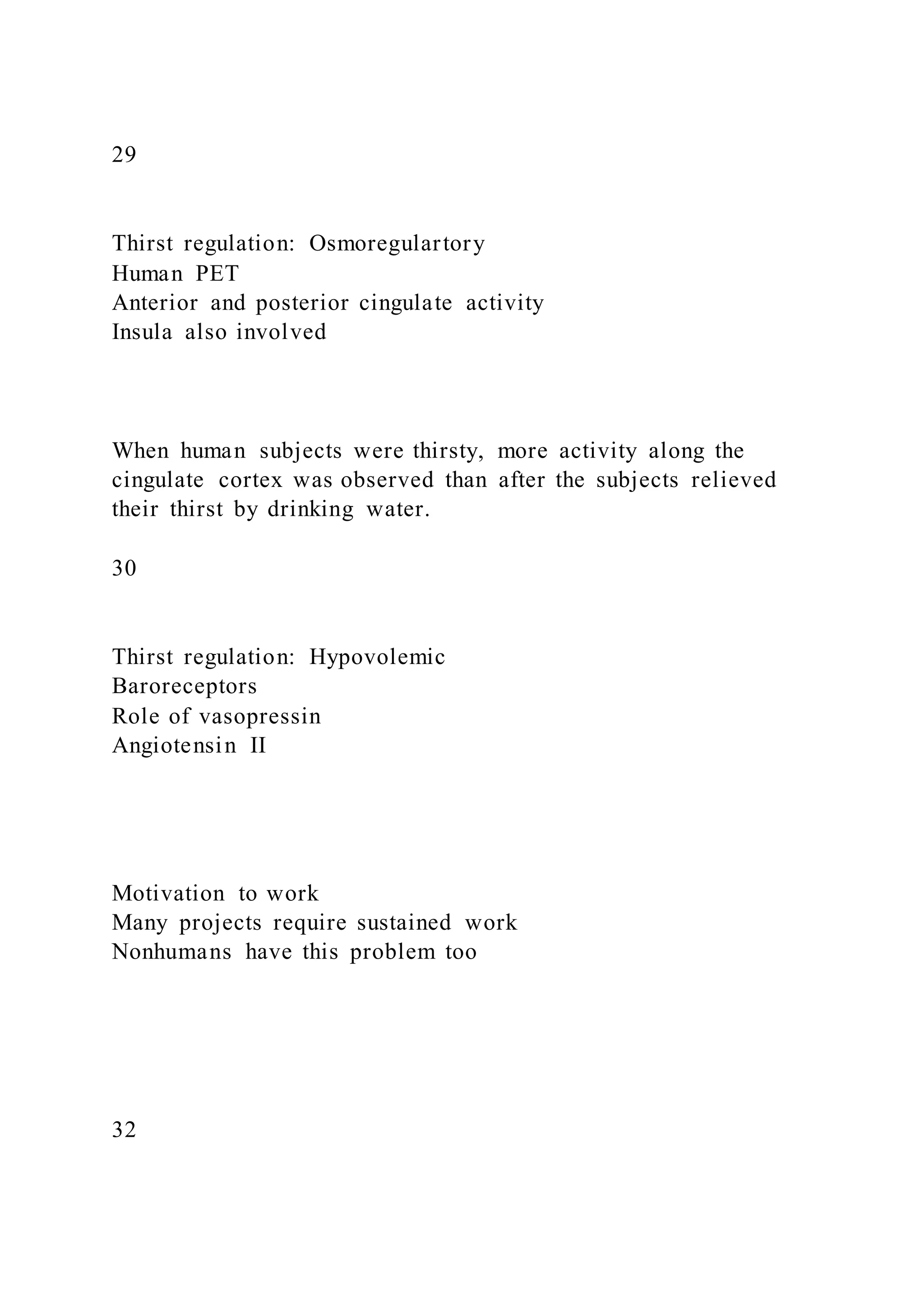 29
Thirst regulation: Osmoregulartory
Human PET
Anterior and posterior cingulate activity
Insula also involved
When human subjects were thirsty, more activity along the
cingulate cortex was observed than after the subjects relieved
their thirst by drinking water.
30
Thirst regulation: Hypovolemic
Baroreceptors
Role of vasopressin
Angiotensin II
Motivation to work
Many projects require sustained work
Nonhumans have this problem too
32
 