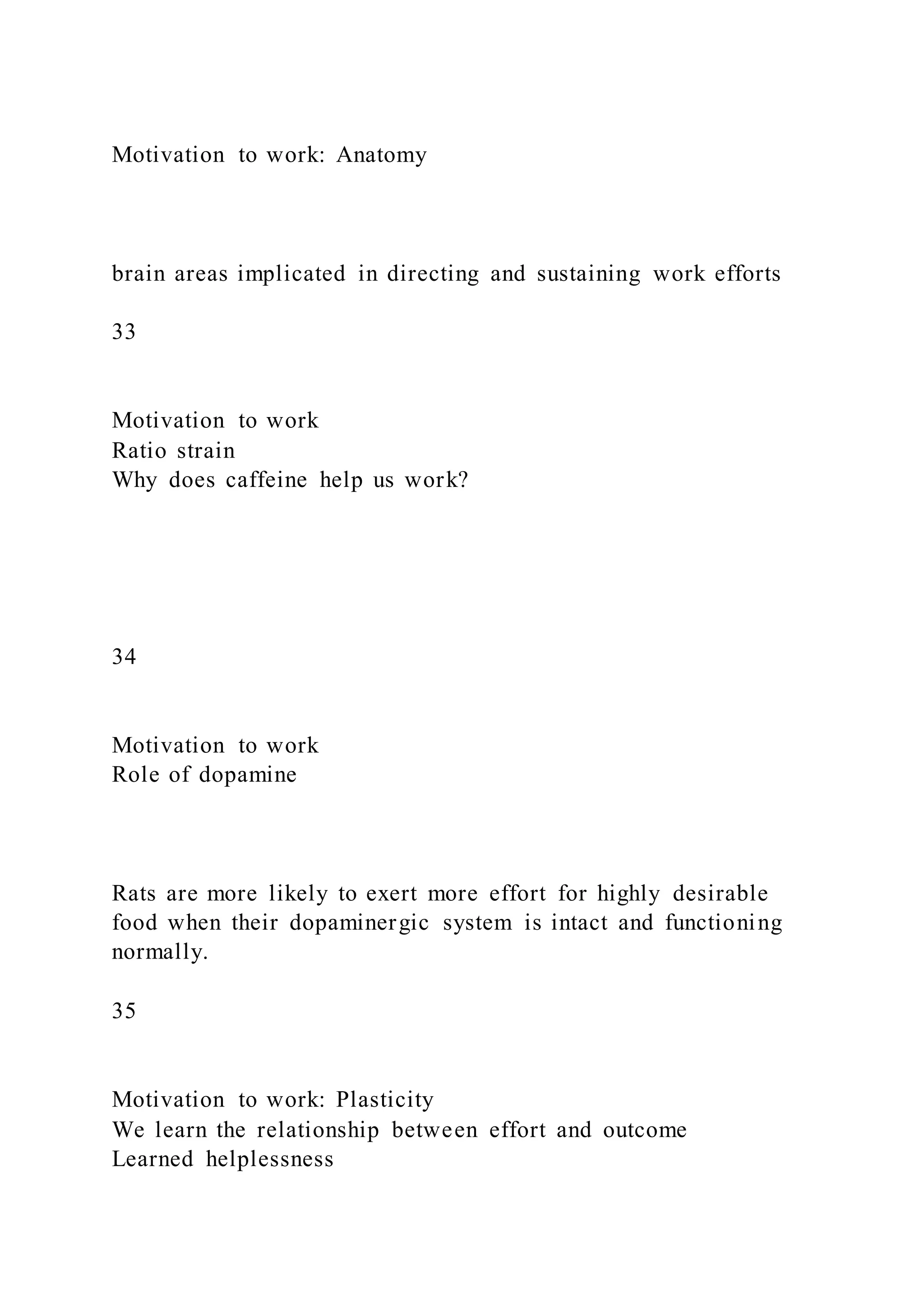 Motivation to work: Anatomy
brain areas implicated in directing and sustaining work efforts
33
Motivation to work
Ratio strain
Why does caffeine help us work?
34
Motivation to work
Role of dopamine
Rats are more likely to exert more effort for highly desirable
food when their dopaminergic system is intact and functioning
normally.
35
Motivation to work: Plasticity
We learn the relationship between effort and outcome
Learned helplessness
 