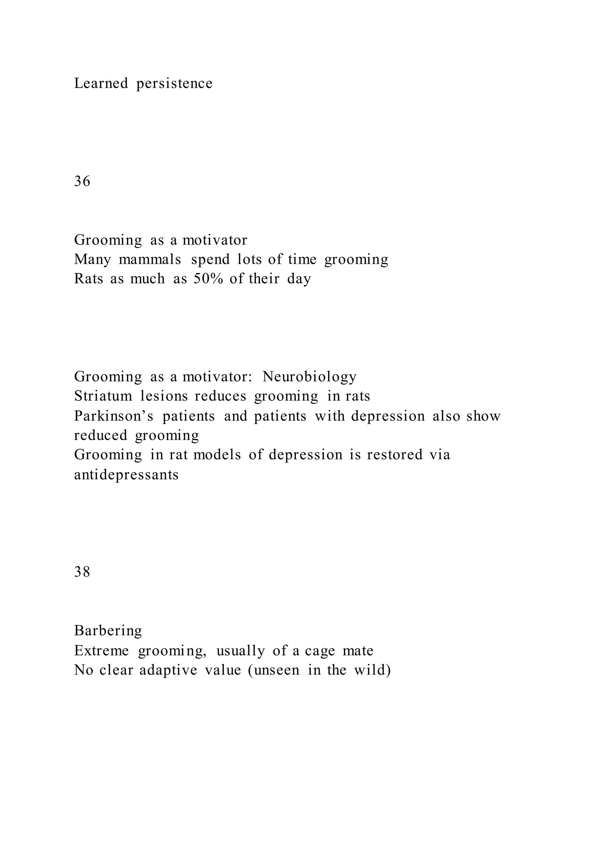 Learned persistence
36
Grooming as a motivator
Many mammals spend lots of time grooming
Rats as much as 50% of their day
Grooming as a motivator: Neurobiology
Striatum lesions reduces grooming in rats
Parkinson’s patients and patients with depression also show
reduced grooming
Grooming in rat models of depression is restored via
antidepressants
38
Barbering
Extreme grooming, usually of a cage mate
No clear adaptive value (unseen in the wild)
 
