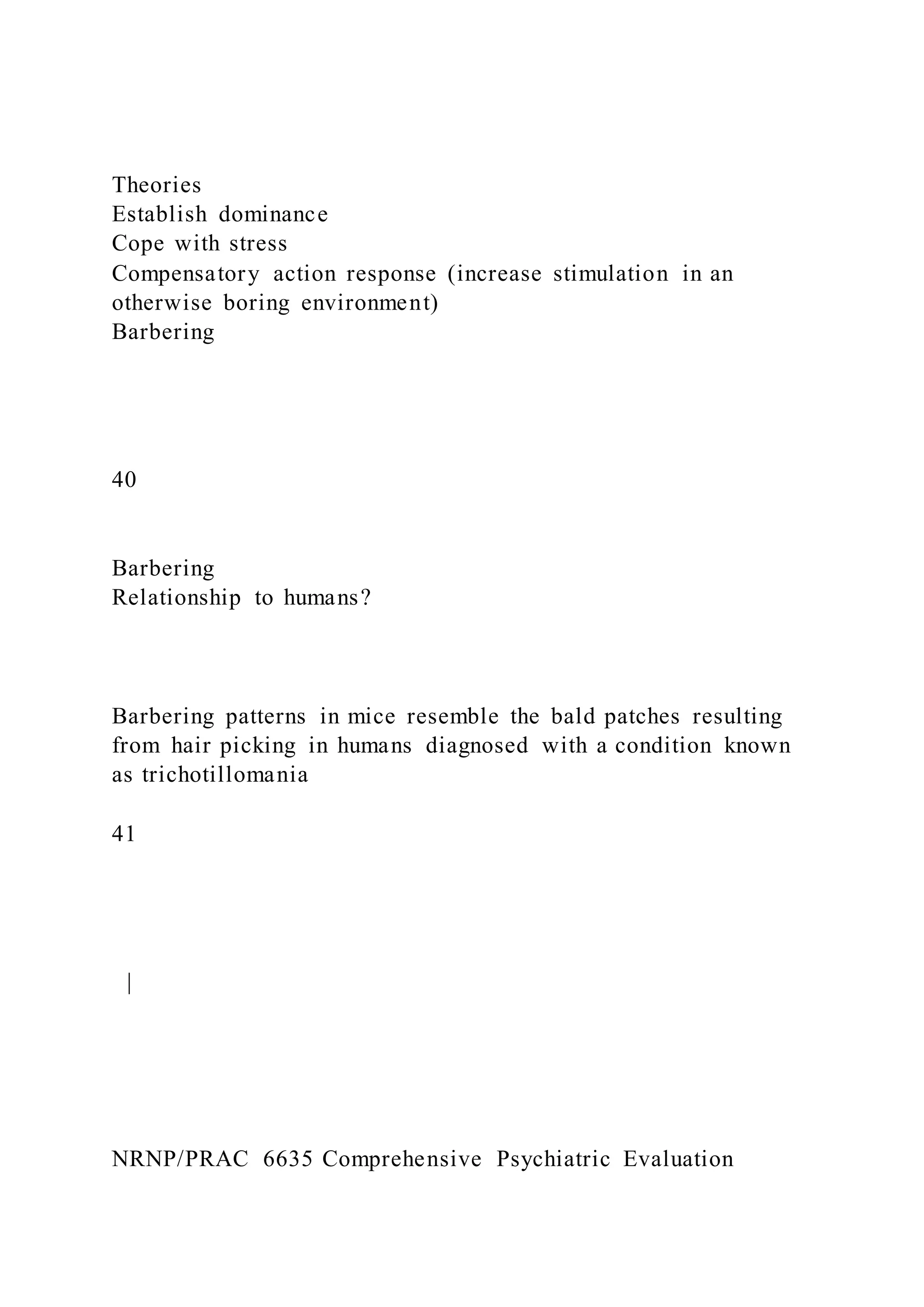 Theories
Establish dominance
Cope with stress
Compensatory action response (increase stimulation in an
otherwise boring environment)
Barbering
40
Barbering
Relationship to humans?
Barbering patterns in mice resemble the bald patches resulting
from hair picking in humans diagnosed with a condition known
as trichotillomania
41
|
NRNP/PRAC 6635 Comprehensive Psychiatric Evaluation
 