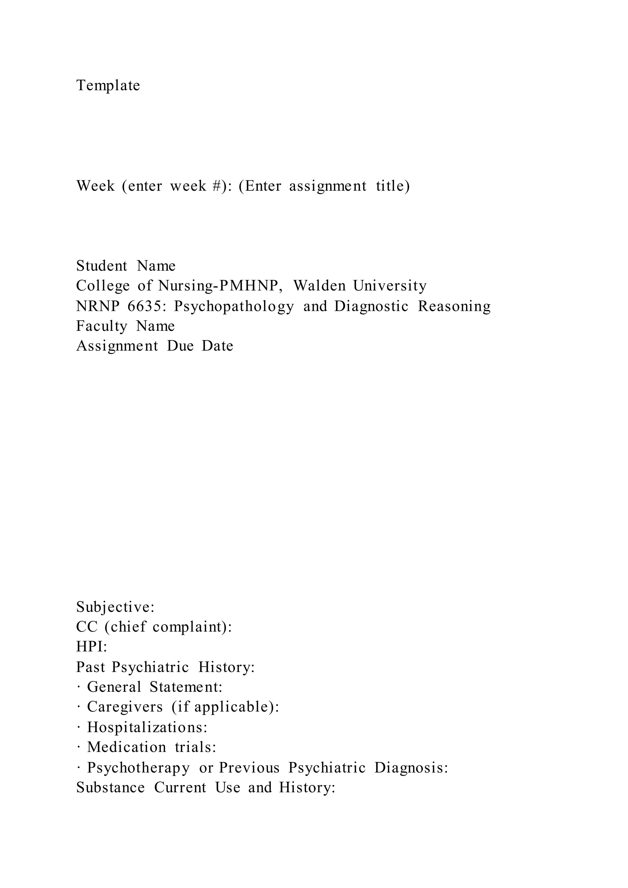 Template
Week (enter week #): (Enter assignment title)
Student Name
College of Nursing-PMHNP, Walden University
NRNP 6635: Psychopathology and Diagnostic Reasoning
Faculty Name
Assignment Due Date
Subjective:
CC (chief complaint):
HPI:
Past Psychiatric History:
· General Statement:
· Caregivers (if applicable):
· Hospitalizations:
· Medication trials:
· Psychotherapy or Previous Psychiatric Diagnosis:
Substance Current Use and History:
 