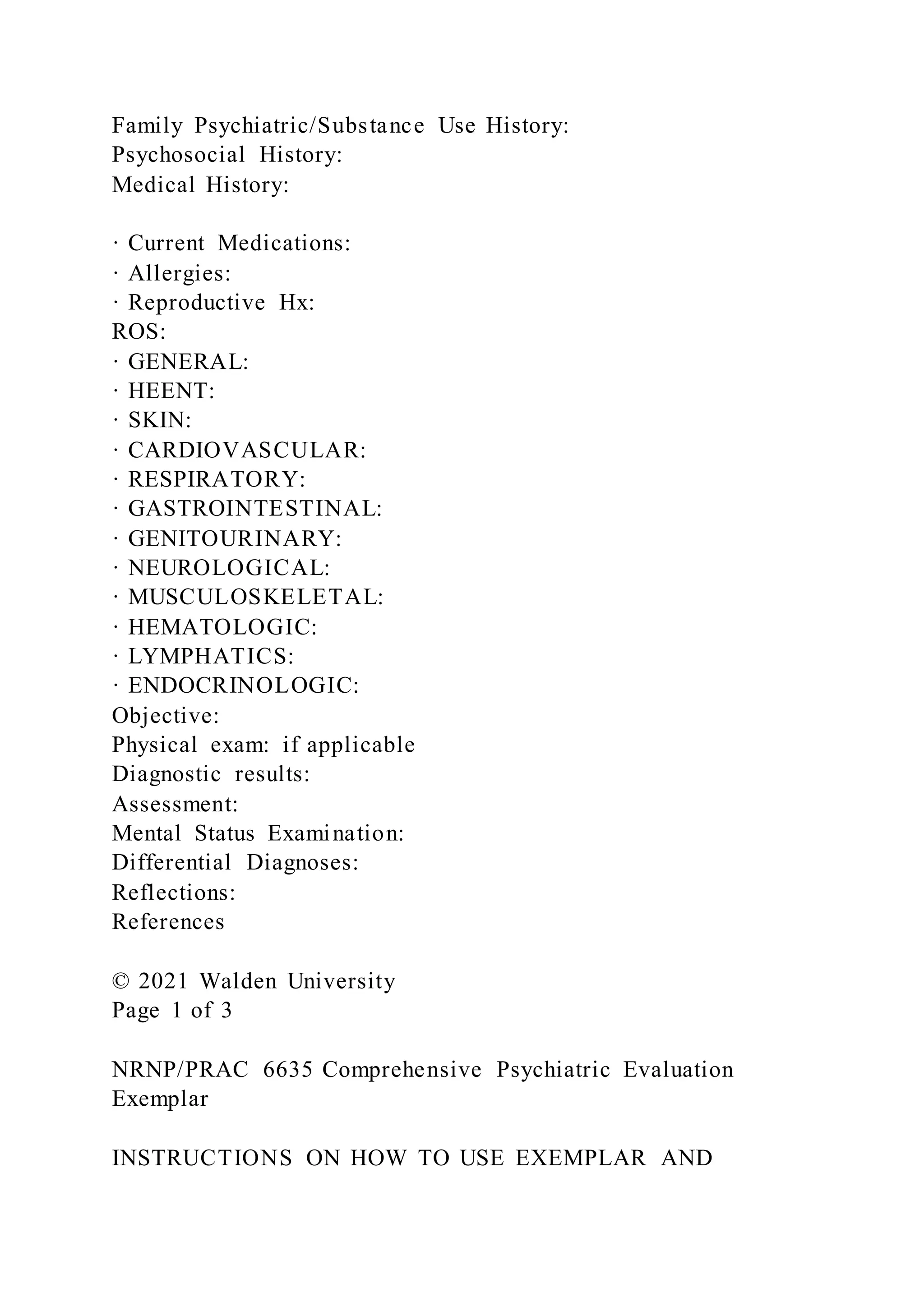 Family Psychiatric/Substance Use History:
Psychosocial History:
Medical History:
· Current Medications:
· Allergies:
· Reproductive Hx:
ROS:
· GENERAL:
· HEENT:
· SKIN:
· CARDIOVASCULAR:
· RESPIRATORY:
· GASTROINTESTINAL:
· GENITOURINARY:
· NEUROLOGICAL:
· MUSCULOSKELETAL:
· HEMATOLOGIC:
· LYMPHATICS:
· ENDOCRINOLOGIC:
Objective:
Physical exam: if applicable
Diagnostic results:
Assessment:
Mental Status Examination:
Differential Diagnoses:
Reflections:
References
© 2021 Walden University
Page 1 of 3
NRNP/PRAC 6635 Comprehensive Psychiatric Evaluation
Exemplar
INSTRUCTIONS ON HOW TO USE EXEMPLAR AND
 