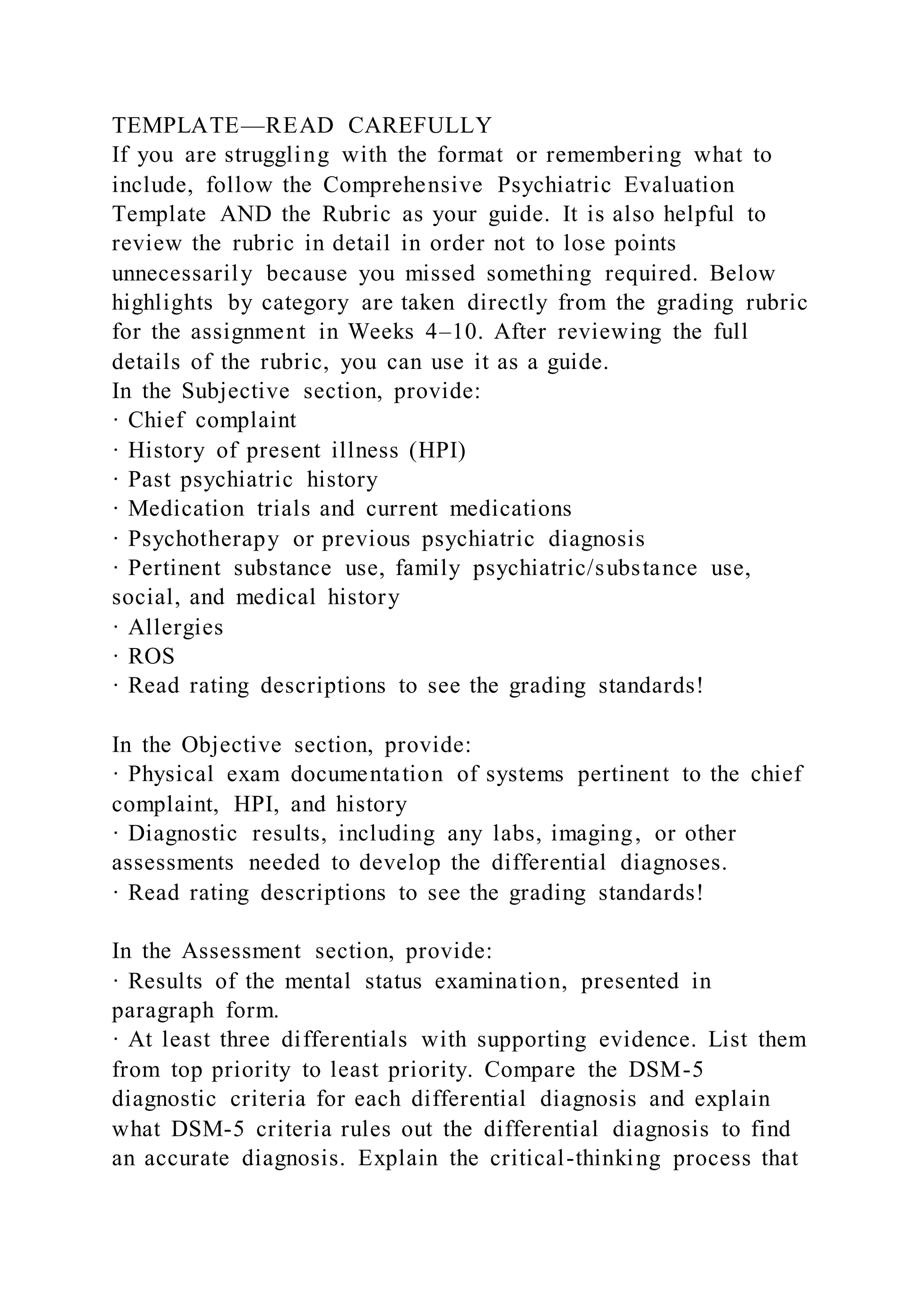 TEMPLATE—READ CAREFULLY
If you are struggling with the format or remembering what to
include, follow the Comprehensive Psychiatric Evaluation
Template AND the Rubric as your guide. It is also helpful to
review the rubric in detail in order not to lose points
unnecessarily because you missed something required. Below
highlights by category are taken directly from the grading rubric
for the assignment in Weeks 4–10. After reviewing the full
details of the rubric, you can use it as a guide.
In the Subjective section, provide:
· Chief complaint
· History of present illness (HPI)
· Past psychiatric history
· Medication trials and current medications
· Psychotherapy or previous psychiatric diagnosis
· Pertinent substance use, family psychiatric/substance use,
social, and medical history
· Allergies
· ROS
· Read rating descriptions to see the grading standards!
In the Objective section, provide:
· Physical exam documentation of systems pertinent to the chief
complaint, HPI, and history
· Diagnostic results, including any labs, imaging, or other
assessments needed to develop the differential diagnoses.
· Read rating descriptions to see the grading standards!
In the Assessment section, provide:
· Results of the mental status examination, presented in
paragraph form.
· At least three differentials with supporting evidence. List them
from top priority to least priority. Compare the DSM-5
diagnostic criteria for each differential diagnosis and explain
what DSM-5 criteria rules out the differential diagnosis to find
an accurate diagnosis. Explain the critical-thinking process that
 