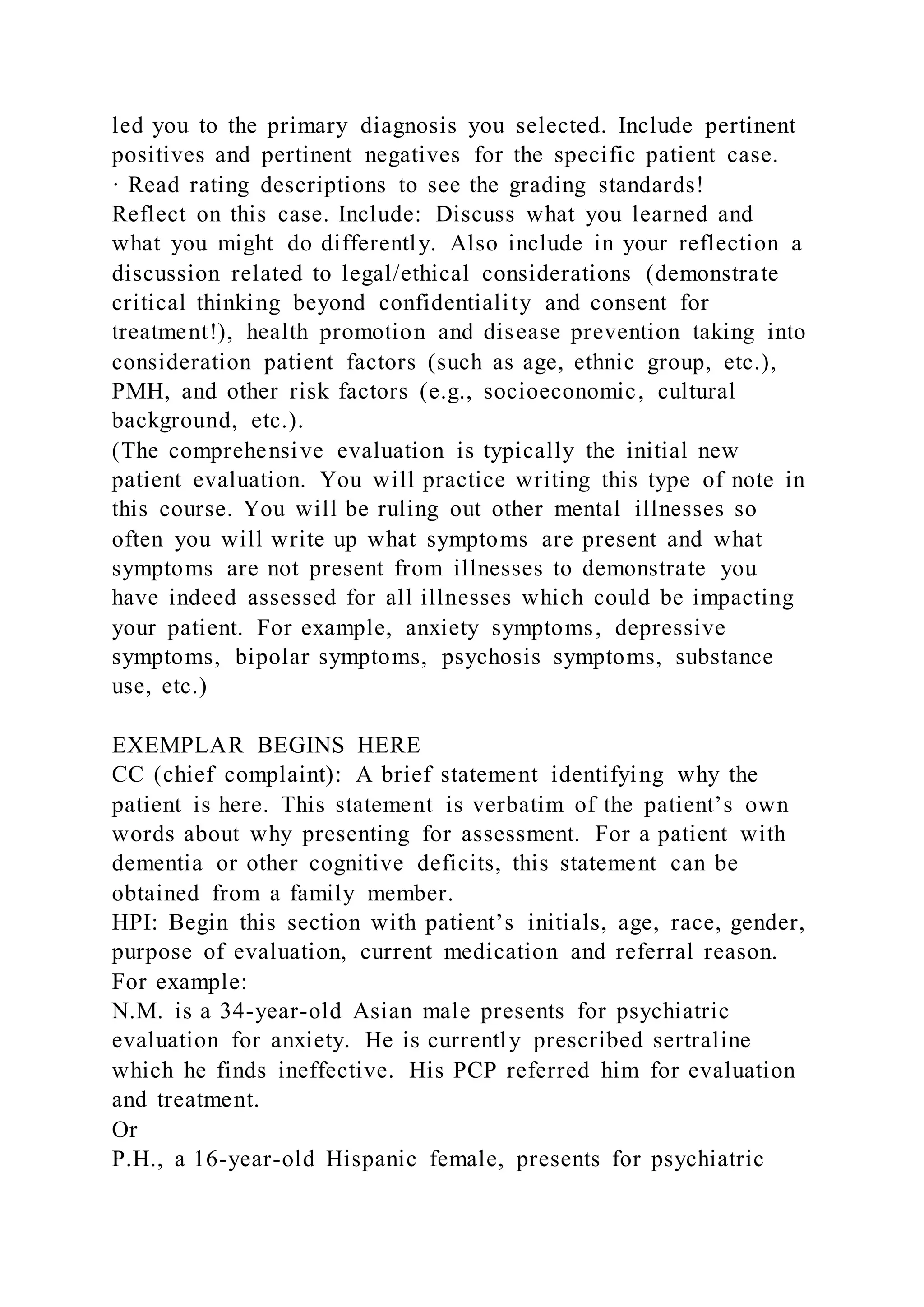 led you to the primary diagnosis you selected. Include pertinent
positives and pertinent negatives for the specific patient case.
· Read rating descriptions to see the grading standards!
Reflect on this case. Include: Discuss what you learned and
what you might do differently. Also include in your reflection a
discussion related to legal/ethical considerations (demonstrate
critical thinking beyond confidentiality and consent for
treatment!), health promotion and disease prevention taking into
consideration patient factors (such as age, ethnic group, etc.),
PMH, and other risk factors (e.g., socioeconomic, cultural
background, etc.).
(The comprehensive evaluation is typically the initial new
patient evaluation. You will practice writing this type of note in
this course. You will be ruling out other mental illnesses so
often you will write up what symptoms are present and what
symptoms are not present from illnesses to demonstrate you
have indeed assessed for all illnesses which could be impacting
your patient. For example, anxiety symptoms, depressive
symptoms, bipolar symptoms, psychosis symptoms, substance
use, etc.)
EXEMPLAR BEGINS HERE
CC (chief complaint): A brief statement identifying why the
patient is here. This statement is verbatim of the patient’s own
words about why presenting for assessment. For a patient with
dementia or other cognitive deficits, this statement can be
obtained from a family member.
HPI: Begin this section with patient’s initials, age, race, gender,
purpose of evaluation, current medication and referral reason.
For example:
N.M. is a 34-year-old Asian male presents for psychiatric
evaluation for anxiety. He is currently prescribed sertraline
which he finds ineffective. His PCP referred him for evaluation
and treatment.
Or
P.H., a 16-year-old Hispanic female, presents for psychiatric
 